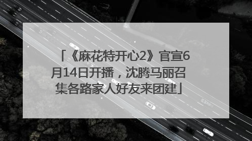 《麻花特开心2》官宣6月14日开播，沈腾马丽召集各路家人好友来团建