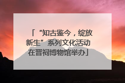 “知古鉴今，绽放新生”系列文化活动在晋祠博物馆举办