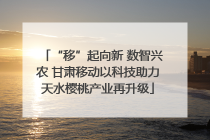 “移”起向新 数智兴农 甘肃移动以科技助力天水樱桃产业再升级