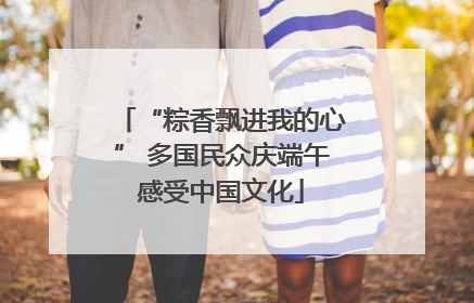 “粽香飘进我的心” 多国民众庆端午感受中国文化