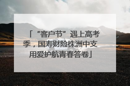 “客户节”遇上高考季，国寿财险株洲中支用爱护航青春答卷
