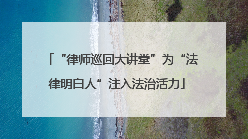 “律师巡回大讲堂”为“法律明白人”注入法治活力