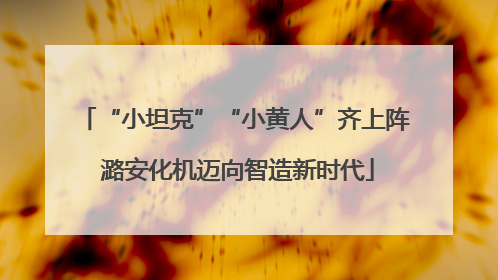 “小坦克”“小黄人”齐上阵 潞安化机迈向智造新时代
