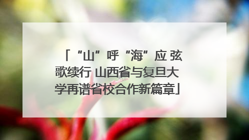 “山”呼“海”应 弦歌续行 山西省与复旦大学再谱省校合作新篇章