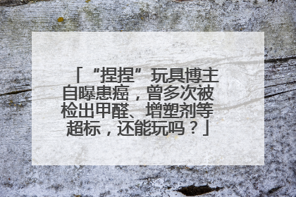“捏捏”玩具博主自曝患癌，曾多次被检出甲醛、增塑剂等超标，还能玩吗？