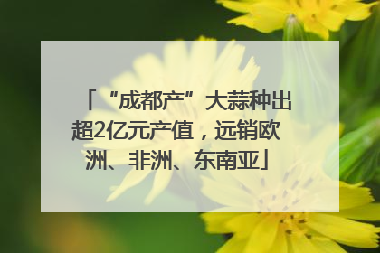 “成都产”大蒜种出超2亿元产值，远销欧洲、非洲、东南亚