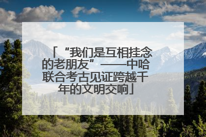 “我们是互相挂念的老朋友”——中哈联合考古见证跨越千年的文明交响
