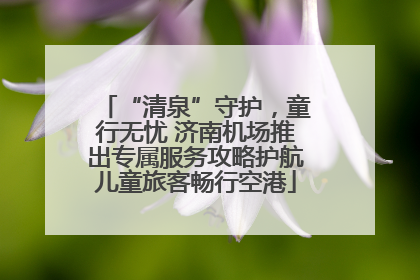 “清泉”守护，童行无忧 济南机场推出专属服务攻略护航儿童旅客畅行空港