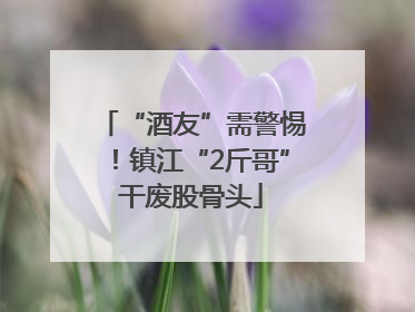 “酒友”需警惕！镇江“2斤哥”干废股骨头