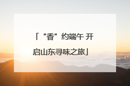 “香”约端午 开启山东寻味之旅