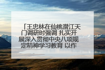 王忠林在仙桃潜江天门调研时强调 扎实开展深入贯彻中央八项规定精神学习教育 以作风建设新成效加快推动高质量发展