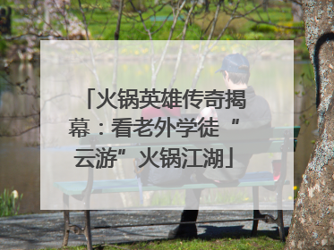 火锅英雄传奇揭幕：看老外学徒“云游”火锅江湖