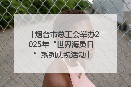 烟台市总工会举办2025年“世界海员日”系列庆祝活动