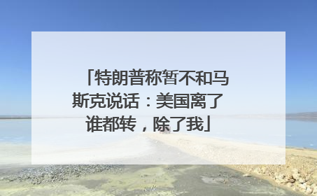 特朗普称暂不和马斯克说话：美国离了谁都转，除了我