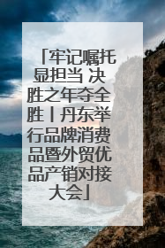 牢记嘱托显担当 决胜之年夺全胜丨丹东举行品牌消费品暨外贸优品产销对接大会