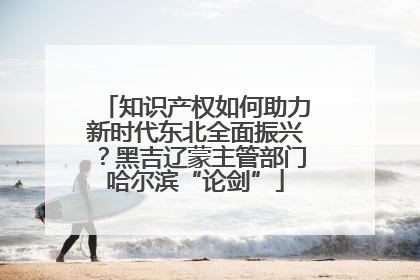 知识产权如何助力新时代东北全面振兴？黑吉辽蒙主管部门哈尔滨“论剑”