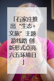 石家庄推出“生态+文旅”主题游线路 创新形式点亮六五环境日