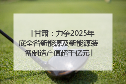 甘肃：力争2025年底全省新能源及新能源装备制造产值超千亿元