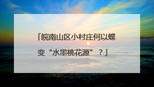 皖南山区小村庄何以蝶变“水墨桃花源”？
