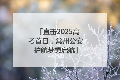 直击2025高考首日，常州公安护航梦想启航