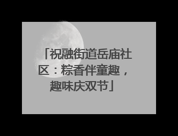 祝融街道岳庙社区：粽香伴童趣，趣味庆双节