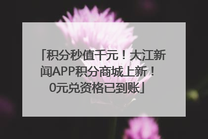 积分秒值千元！大江新闻APP积分商城上新！0元兑资格已到账