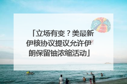 立场有变？美最新伊核协议提议允许伊朗保留铀浓缩活动