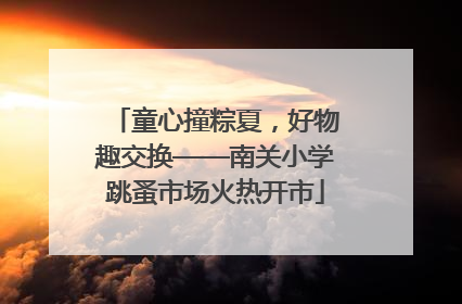 童心撞粽夏，好物趣交换——南关小学跳蚤市场火热开市