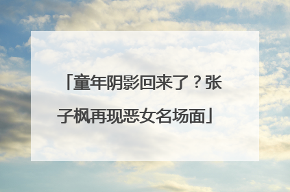 童年阴影回来了？张子枫再现恶女名场面