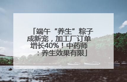 端午“养生”粽子成新宠，加工厂订单增长40%！中药师：养生效果有限