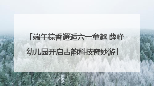 端午粽香邂逅六一童趣 薛峰幼儿园开启古韵科技奇妙游
