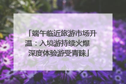 端午临近旅游市场升温：入境游持续火爆 深度体验游受青睐