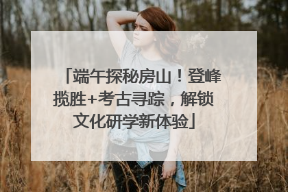 端午探秘房山！登峰揽胜+考古寻踪，解锁文化研学新体验