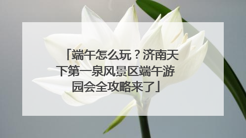 端午怎么玩？济南天下第一泉风景区端午游园会全攻略来了