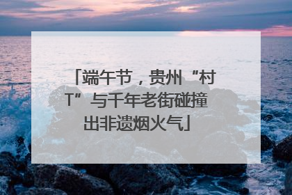 端午节，贵州“村T”与千年老街碰撞出非遗烟火气