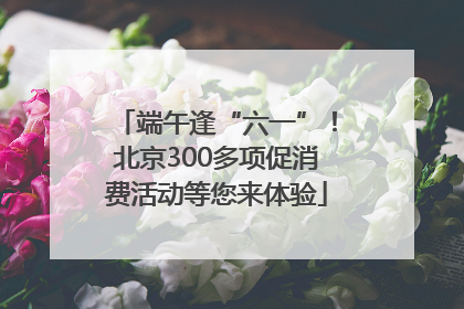 端午逢“六一”！北京300多项促消费活动等您来体验