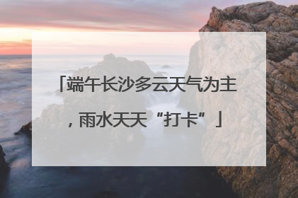 端午长沙多云天气为主，雨水天天“打卡”