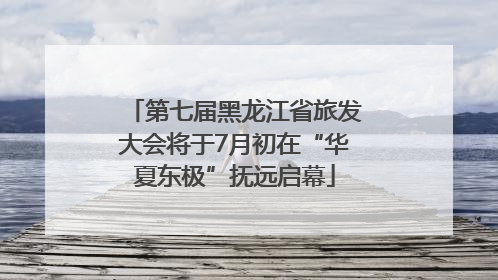 第七届黑龙江省旅发大会将于7月初在“华夏东极”抚远启幕