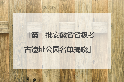 第二批安徽省省级考古遗址公园名单揭晓