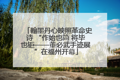 翰墨丹心映照革命史诗 “作始也简 将毕也钜——董必武手迹展”在福州开幕