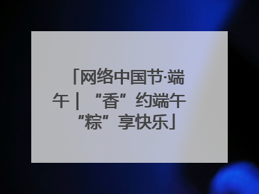 网络中国节·端午｜“香”约端午 “粽”享快乐