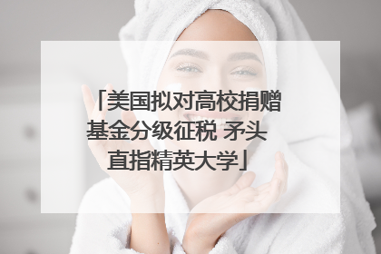 美国拟对高校捐赠基金分级征税 矛头直指精英大学