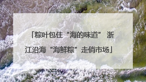 粽叶包住“海的味道” 浙江沿海“海鲜粽”走俏市场