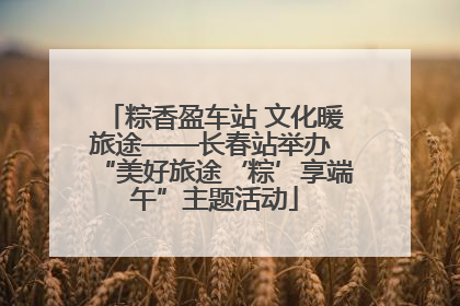粽香盈车站 文化暖旅途——长春站举办 “美好旅途‘粽’享端午”主题活动