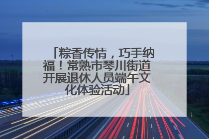 粽香传情，巧手纳福！常熟市琴川街道开展退休人员端午文化体验活动
