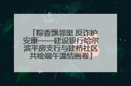 粽香飘邻里 反诈护安康——建设银行哈尔滨平房支行与建桥社区共绘端午温情画卷