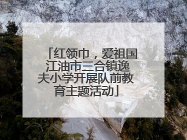红领巾，爱祖国 江油市三合镇逸夫小学开展队前教育主题活动