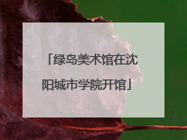 绿岛美术馆在沈阳城市学院开馆