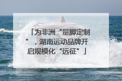 为非洲“量脚定制”，湖南运动品牌开启规模化“远征”