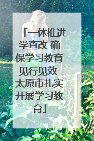 一体推进学查改 确保学习教育见行见效 太原市扎实开展学习教育